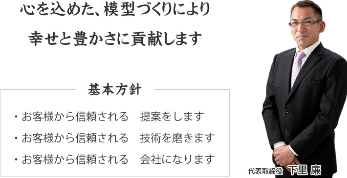 心を込めた、模型づくりにより 幸せと豊かさに貢献します　基本方針・お客様から信頼される　提案をします ・・お客様から信頼される　技術を磨きます・お客様から信頼される　会社になります　代表取締役 下里 廉