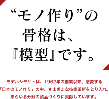 モノづくり”の骨格は、『模型』です。モデルシモサトは、1962年の創業以来、激変する「日本のモノ作り」の中、さまざまな技術革新をとり入れ、あらゆる分野の製品づくりに貢献しています。